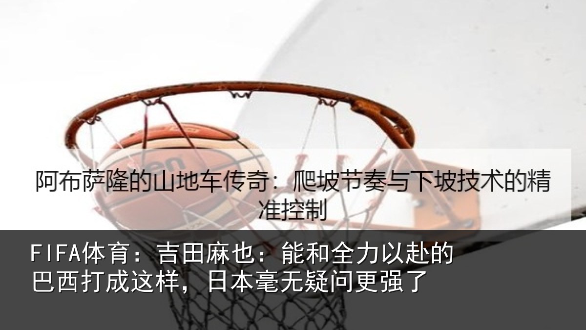FIFA体育：吉田麻也：能和全力以赴的巴西打成这样，日本毫无疑问更强了